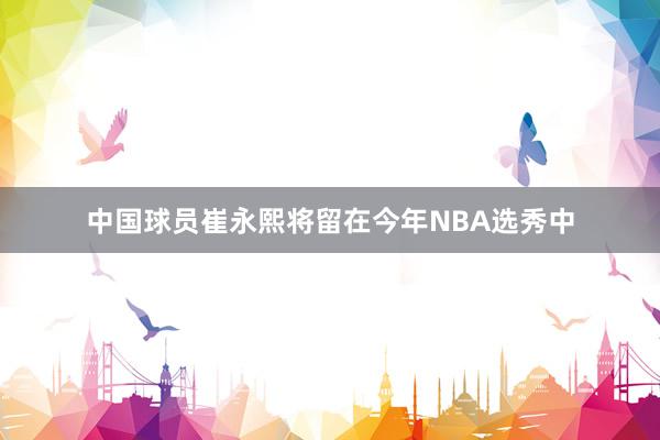 中国球员崔永熙将留在今年NBA选秀中